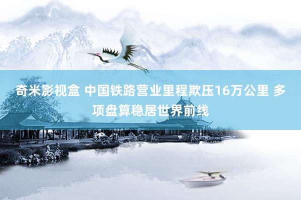 奇米影视盒 中国铁路营业里程欺压16万公里 多项盘算稳居世界前线