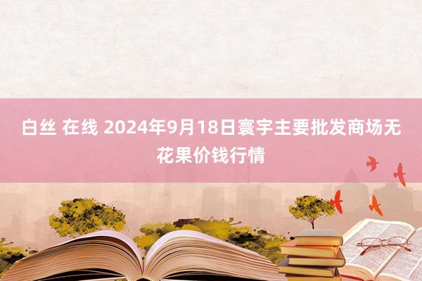 白丝 在线 2024年9月18日寰宇主要批发商场无花果价钱行情