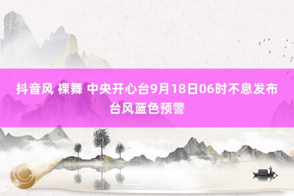 抖音风 裸舞 中央开心台9月18日06时不息发布台风蓝色预警