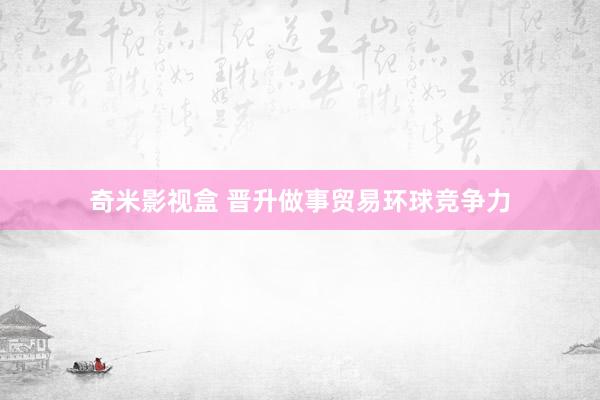 奇米影视盒 晋升做事贸易环球竞争力