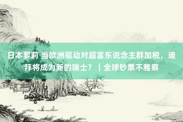 日本萝莉 当欧洲驱动对超富东说念主群加税，迪拜将成为新的瑞士？｜全球钞票不雅察