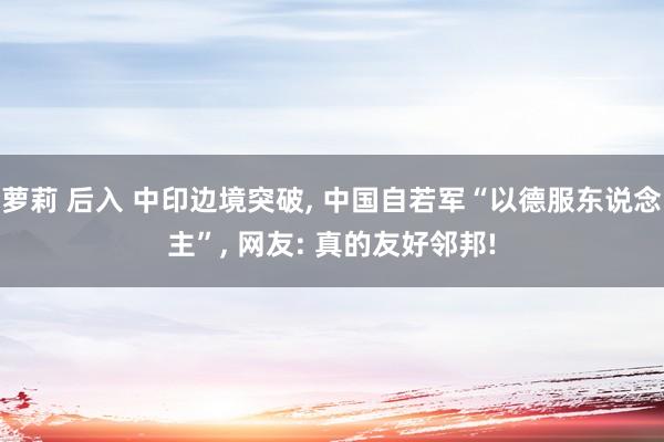 萝莉 后入 中印边境突破， 中国自若军“以德服东说念主”， 网友: 真的友好邻邦!