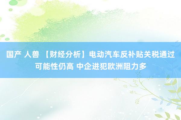 国产 人兽 【财经分析】电动汽车反补贴关税通过可能性仍高 中企进犯欧洲阻力多