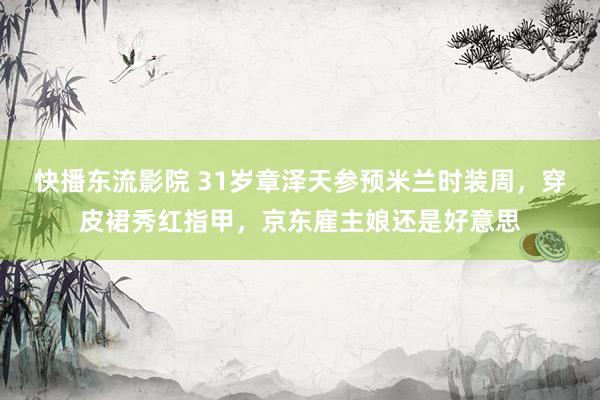 快播东流影院 31岁章泽天参预米兰时装周，穿皮裙秀红指甲，京东雇主娘还是好意思
