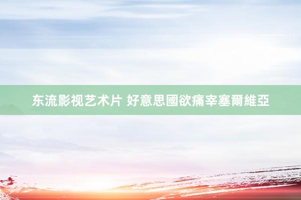 东流影视艺术片 好意思國欲痛宰塞爾維亞
