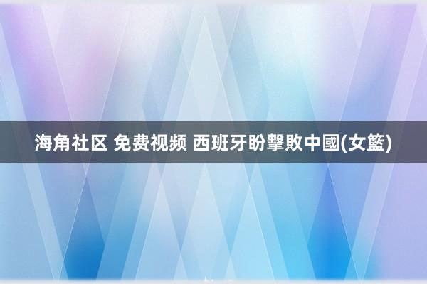 海角社区 免费视频 西班牙盼擊敗中國(女籃)