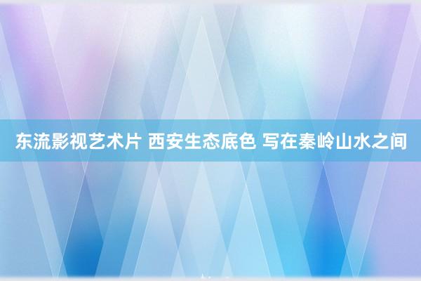 东流影视艺术片 西安生态底色 写在秦岭山水之间