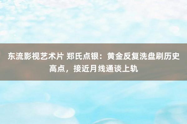 东流影视艺术片 郑氏点银：黄金反复洗盘刷历史高点，接近月线通谈上轨