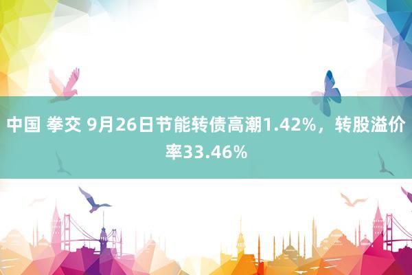 中国 拳交 9月26日节能转债高潮1.42%，转股溢价率33.46%