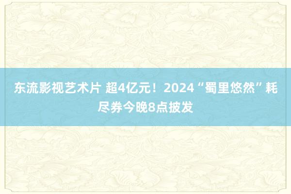 东流影视艺术片 超4亿元！2024“蜀里悠然”耗尽券今晚8点披发