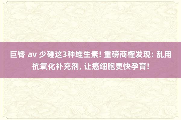 巨臀 av 少碰这3种维生素! 重磅商榷发现: 乱用抗氧化补充剂， 让癌细胞更快孕育!