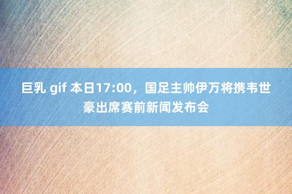 巨乳 gif 本日17:00，国足主帅伊万将携韦世豪出席赛前新闻发布会