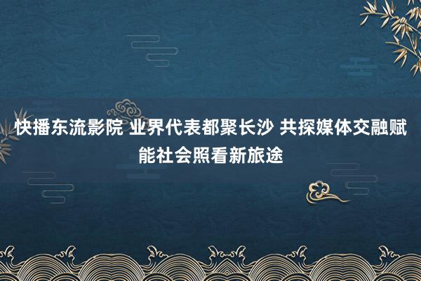 快播东流影院 业界代表都聚长沙 共探媒体交融赋能社会照看新旅途