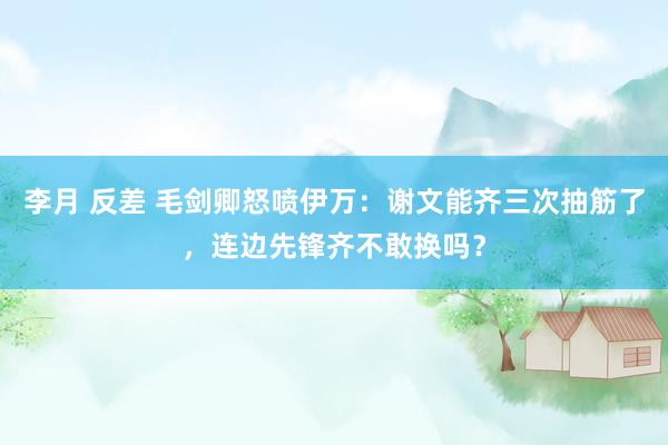 李月 反差 毛剑卿怒喷伊万：谢文能齐三次抽筋了，连边先锋齐不敢换吗？