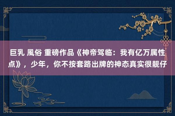 巨乳 風俗 重磅作品《神帝驾临：我有亿万属性点》，少年，你不按套路出牌的神态真实很靓仔