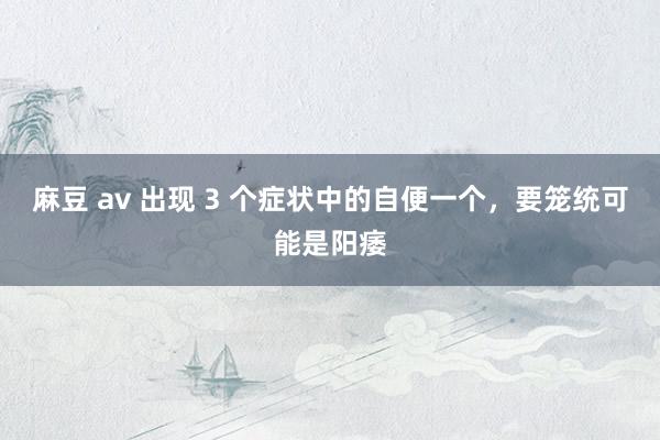 麻豆 av 出现 3 个症状中的自便一个，要笼统可能是阳痿