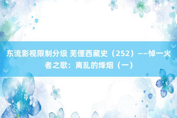 东流影视限制分级 芜俚西藏史（252）——悼一火者之歌：离乱的烽烟（一）