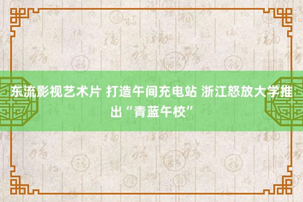 东流影视艺术片 打造午间充电站 浙江怒放大学推出“青蓝午校”