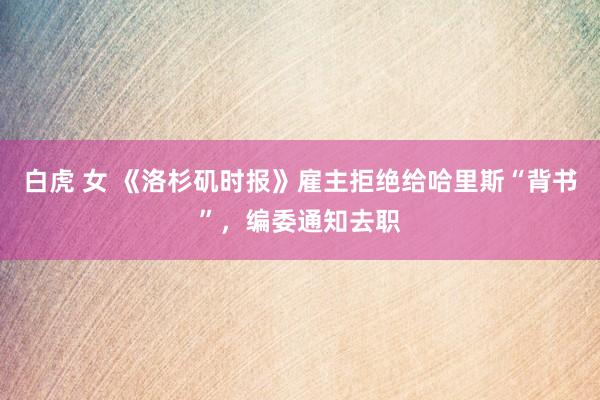 白虎 女 《洛杉矶时报》雇主拒绝给哈里斯“背书”，编委通知去职