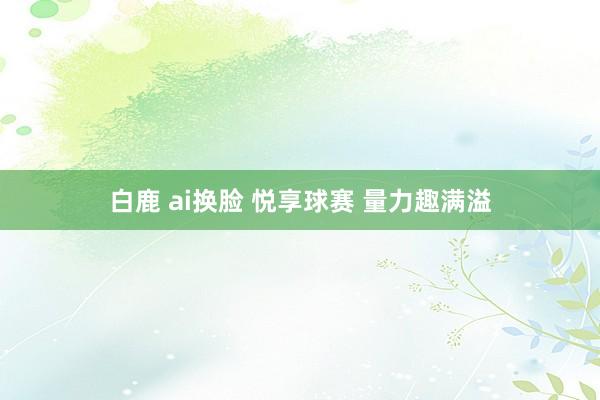 白鹿 ai换脸 悦享球赛 量力趣满溢