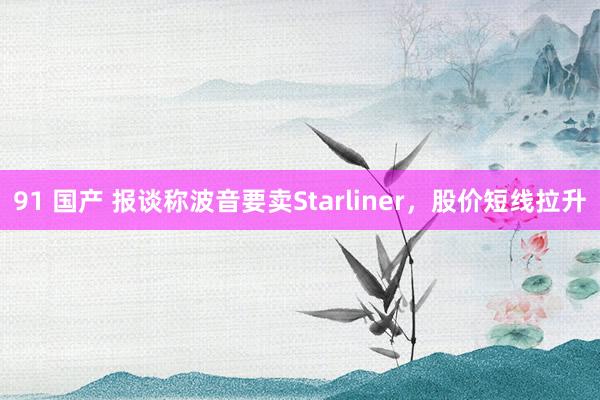 91 国产 报谈称波音要卖Starliner，股价短线拉升