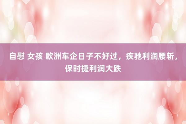自慰 女孩 欧洲车企日子不好过，疾驰利润腰斩，保时捷利润大跌