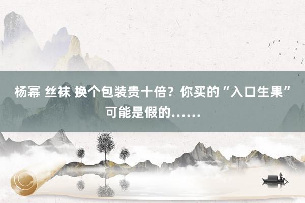 杨幂 丝袜 换个包装贵十倍？你买的“入口生果”可能是假的……