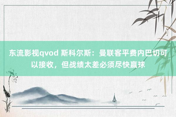 东流影视qvod 斯科尔斯：曼联客平费内巴切可以接收，但战绩太差必须尽快赢球