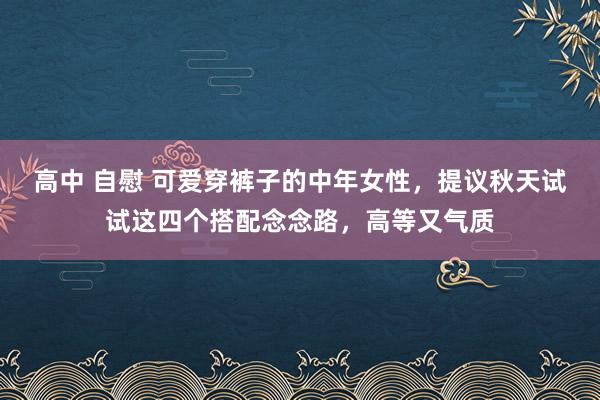 高中 自慰 可爱穿裤子的中年女性，提议秋天试试这四个搭配念念路，高等又气质