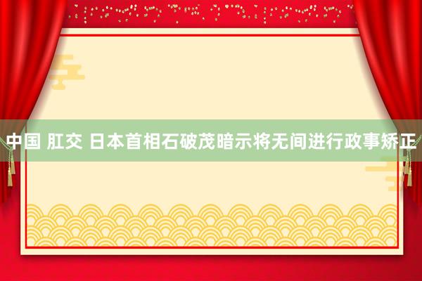 中国 肛交 日本首相石破茂暗示将无间进行政事矫正