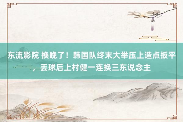 东流影院 换晚了！韩国队终末大举压上造点扳平，丢球后上村健一连换三东说念主