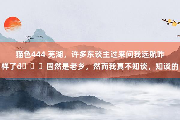 猫色444 芜湖，许多东谈主过来问我远航咋样了😂固然是老乡，然而我真不知谈，知谈的