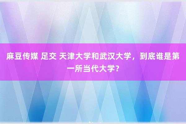麻豆传媒 足交 天津大学和武汉大学，到底谁是第一所当代大学？