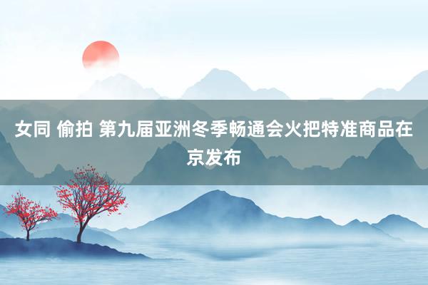女同 偷拍 第九届亚洲冬季畅通会火把特准商品在京发布