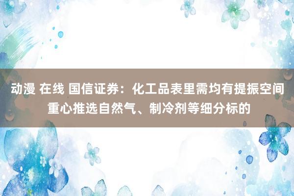 动漫 在线 国信证券：化工品表里需均有提振空间 重心推选自然气、制冷剂等细分标的