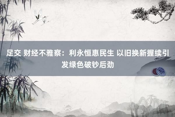 足交 财经不雅察：利永恒惠民生 以旧换新握续引发绿色破钞后劲