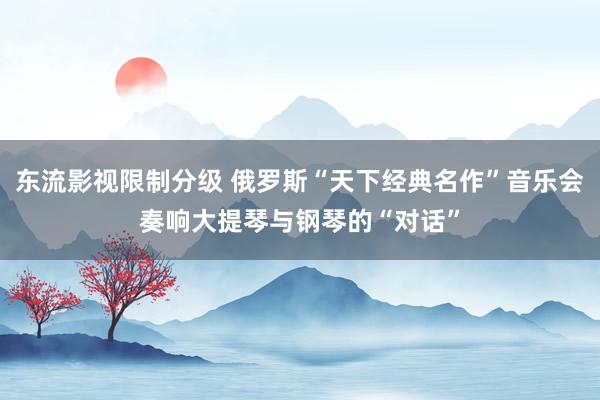 东流影视限制分级 俄罗斯“天下经典名作”音乐会奏响大提琴与钢琴的“对话”