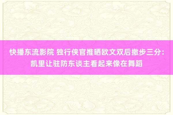 快播东流影院 独行侠官推晒欧文双后撤步三分：凯里让驻防东谈主看起来像在舞蹈