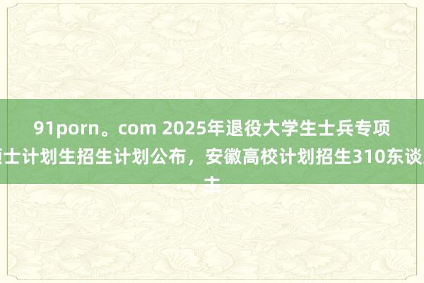 91porn。com 2025年退役大学生士兵专项硕士计划生招生计划公布，安徽高校计划招生310东谈主