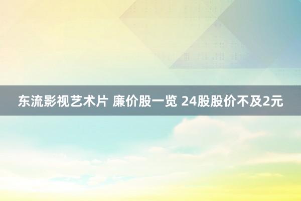 东流影视艺术片 廉价股一览 24股股价不及2元