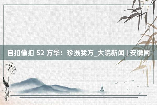 自拍偷拍 52 方华：珍摄我方_大皖新闻 | 安徽网