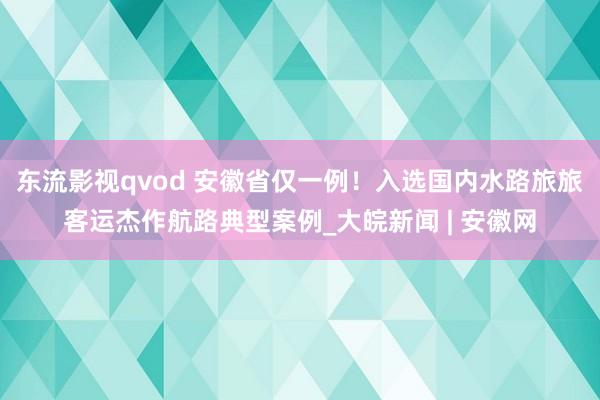 东流影视qvod 安徽省仅一例！入选国内水路旅旅客运杰作航路典型案例_大皖新闻 | 安徽网