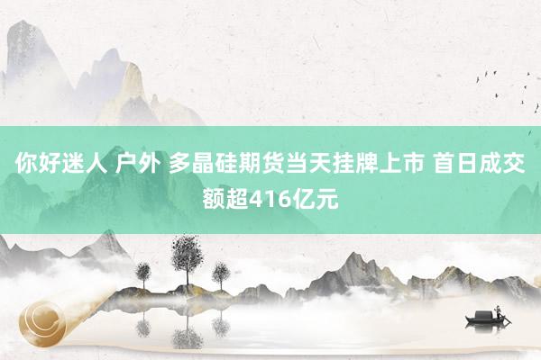你好迷人 户外 多晶硅期货当天挂牌上市 首日成交额超416亿元