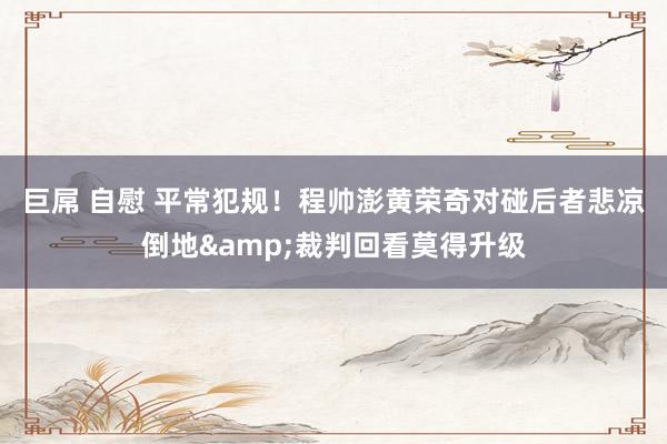 巨屌 自慰 平常犯规！程帅澎黄荣奇对碰后者悲凉倒地&裁判回看莫得升级
