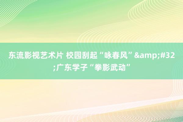 东流影视艺术片 校园刮起“咏春风”&#32;广东学子“拳影武动”
