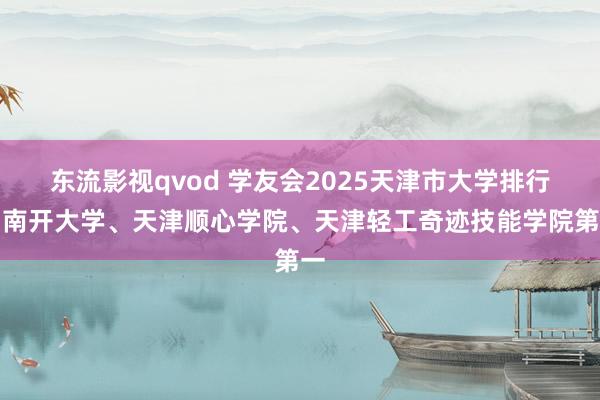 东流影视qvod 学友会2025天津市大学排行，南开大学、天津顺心学院、天津轻工奇迹技能学院第一