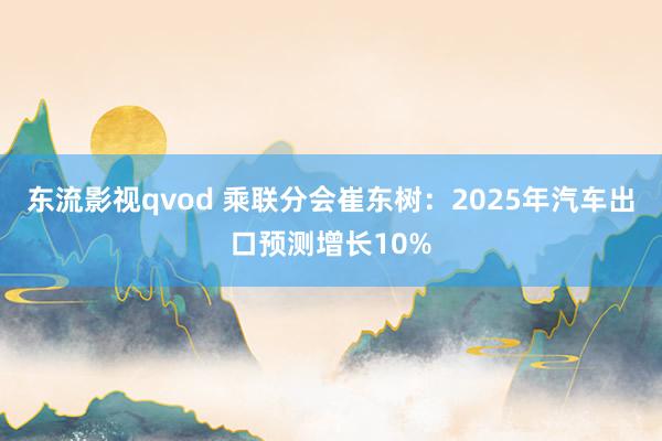 东流影视qvod 乘联分会崔东树：2025年汽车出口预测增长10%