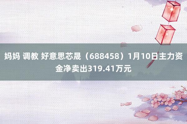 妈妈 调教 好意思芯晟（688458）1月10日主力资金净卖出319.41万元
