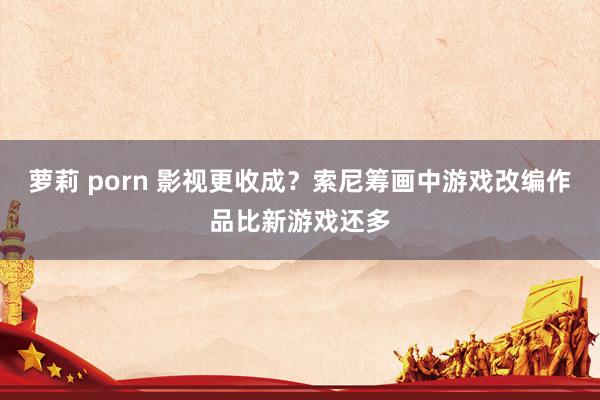 萝莉 porn 影视更收成？索尼筹画中游戏改编作品比新游戏还多