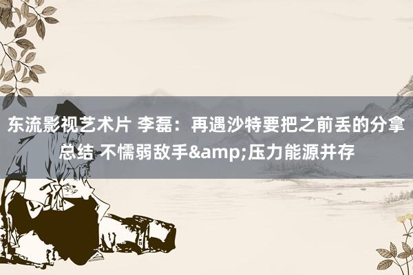 东流影视艺术片 李磊：再遇沙特要把之前丢的分拿总结 不懦弱敌手&压力能源并存